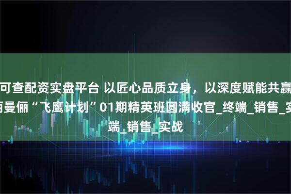 可查配资实盘平台 以匠心品质立身，以深度赋能共赢 | 丽曼俪“飞鹰计划”01期精英班圆满收官_终端_销售_实战