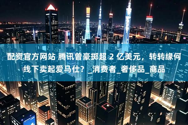 配资官方网站 腾讯曾豪掷超 2 亿美元，转转缘何线下卖起爱马仕？_消费者_奢侈品_商品