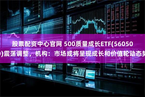 股票配资中心官网 500质量成长ETF(560500)震荡调整，机构：市场或将呈现成长和价值轮动态势