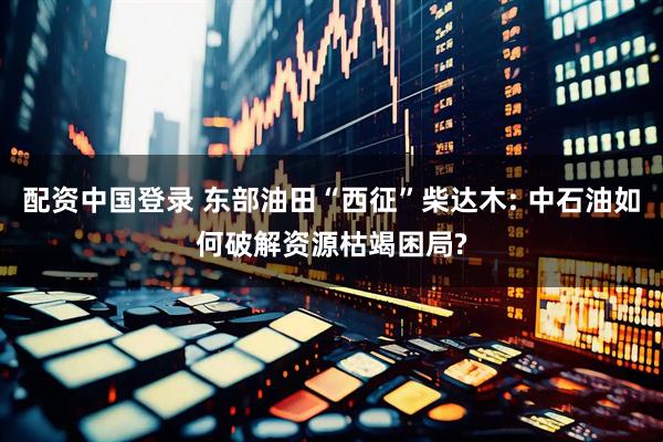 配资中国登录 东部油田“西征”柴达木: 中石油如何破解资源枯竭困局?