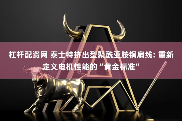 杠杆配资网 泰士特挤出型聚酰亚胺铜扁线: 重新定义电机性能的“黄金标准”
