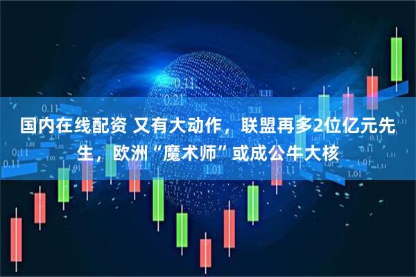 国内在线配资 又有大动作，联盟再多2位亿元先生，欧洲“魔术师”或成公牛大核