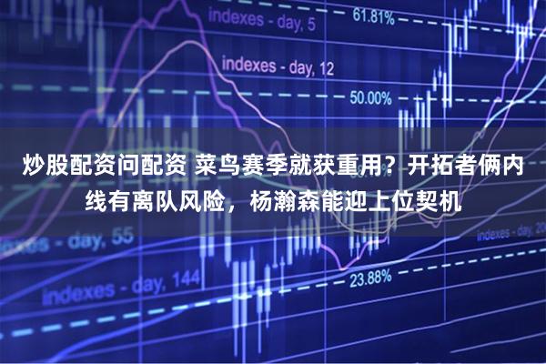 炒股配资问配资 菜鸟赛季就获重用？开拓者俩内线有离队风险，杨瀚森能迎上位契机