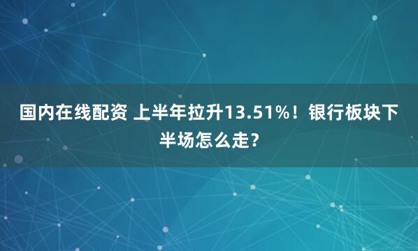 国内在线配资 上半年拉升13.51%！银行板块下半场怎么走？