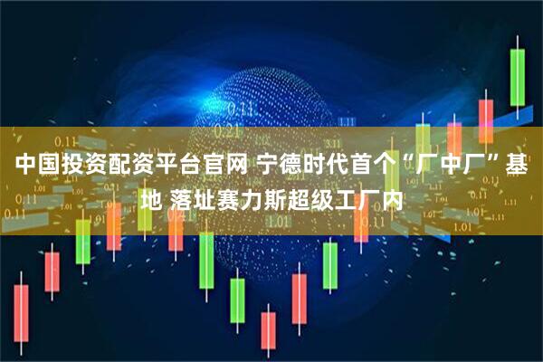 中国投资配资平台官网 宁德时代首个“厂中厂”基地 落址赛力斯超级工厂内