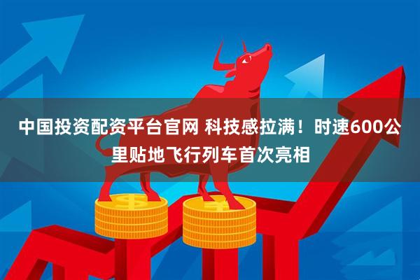 中国投资配资平台官网 科技感拉满！时速600公里贴地飞行列车首次亮相