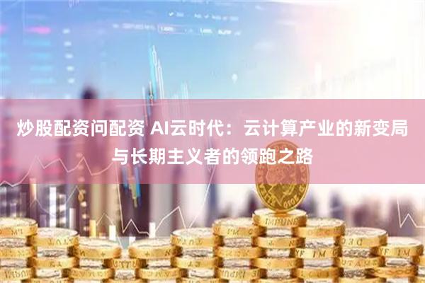 炒股配资问配资 AI云时代：云计算产业的新变局与长期主义者的领跑之路