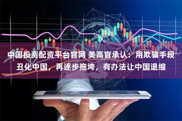 中国投资配资平台官网 美高官承认：用欺骗手段丑化中国，再逐步拖垮，有办法让中国退缩