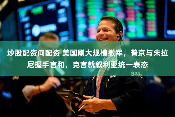 炒股配资问配资 美国刚大规模撤军，普京与朱拉尼握手言和，克宫就叙利亚统一表态