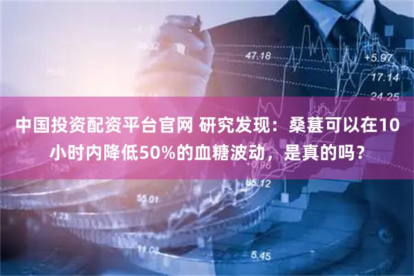 中国投资配资平台官网 研究发现：桑葚可以在10小时内降低50%的血糖波动，是真的吗？