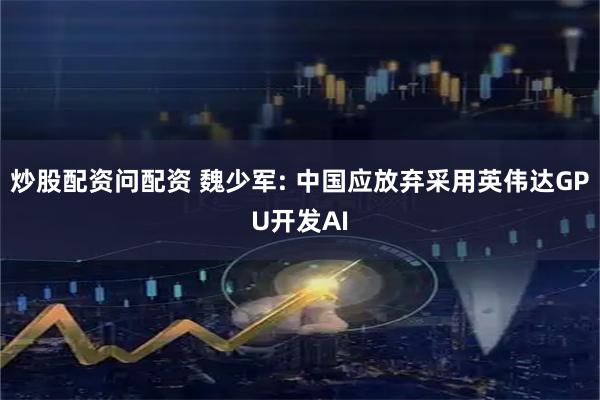 炒股配资问配资 魏少军: 中国应放弃采用英伟达GPU开发AI