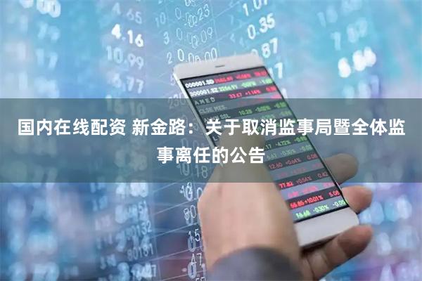 国内在线配资 新金路：关于取消监事局暨全体监事离任的公告
