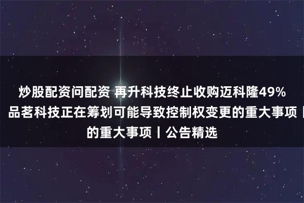 炒股配资问配资 再升科技终止收购迈科隆49%股权计划；品茗科技正在筹划可能导致控制权变更的重大事项丨公告精选