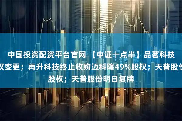 中国投资配资平台官网 【中证十点半】品茗科技筹划控制权变更；再升科技终止收购迈科隆49%股权；天普股份明日复牌