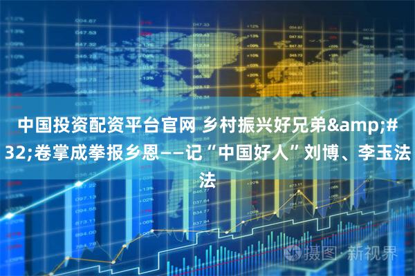中国投资配资平台官网 乡村振兴好兄弟&#32;卷掌成拳报乡恩——记“中国好人”刘博、李玉法
