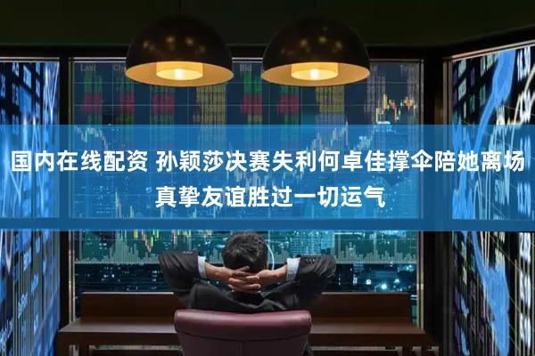 国内在线配资 孙颖莎决赛失利何卓佳撑伞陪她离场 真挚友谊胜过一切运气