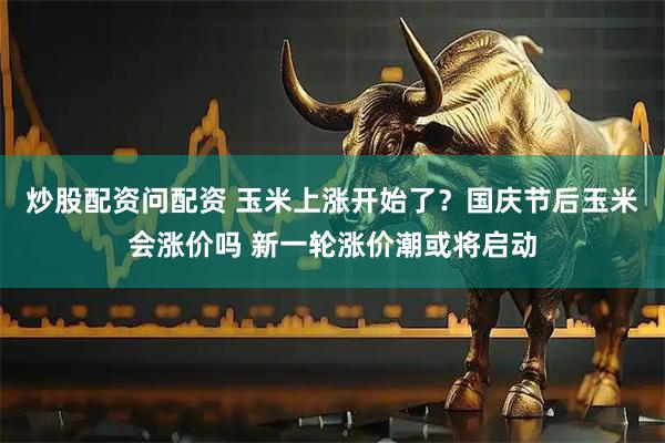 炒股配资问配资 玉米上涨开始了？国庆节后玉米会涨价吗 新一轮涨价潮或将启动