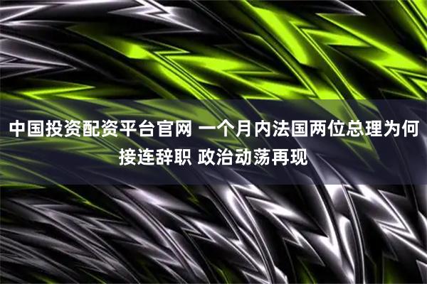 中国投资配资平台官网 一个月内法国两位总理为何接连辞职 政治动荡再现