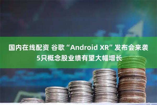 国内在线配资 谷歌“Android XR”发布会来袭 5只概念股业绩有望大幅增长