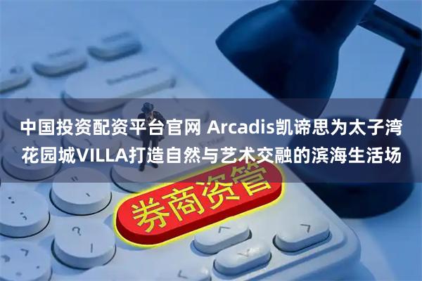 中国投资配资平台官网 Arcadis凯谛思为太子湾花园城VILLA打造自然与艺术交融的滨海生活场