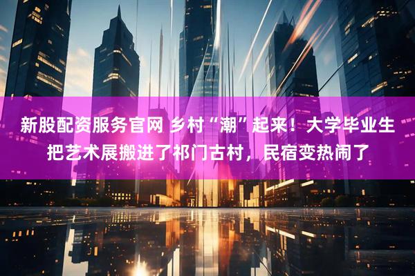 新股配资服务官网 乡村“潮”起来！大学毕业生把艺术展搬进了祁门古村，民宿变热闹了