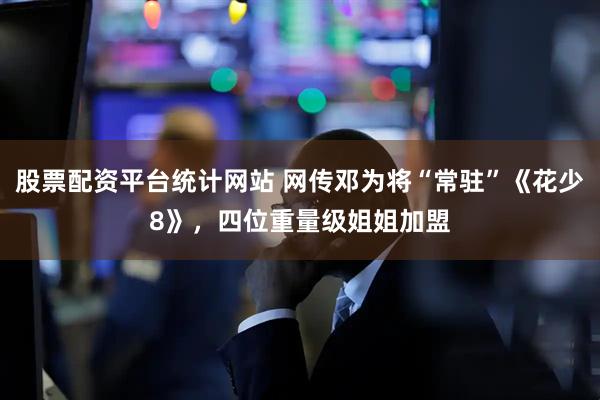 股票配资平台统计网站 网传邓为将“常驻”《花少8》，四位重量级姐姐加盟