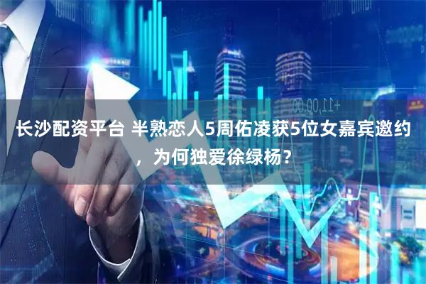 长沙配资平台 半熟恋人5周佑凌获5位女嘉宾邀约，为何独爱徐绿杨？